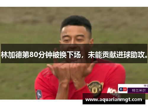 林加德第80分钟被换下场，未能贡献进球助攻。