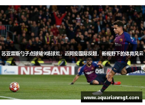苏亚雷斯勺子点球破9场球荒，迈阿密国际反超，新视野下的体育风云